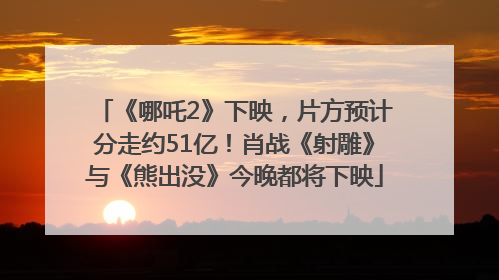 《哪吒2》下映，片方预计分走约51亿！肖战《射雕》与《熊出没》今晚都将下映