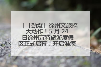 「劲爆」徐州文旅搞大动作！5 月 24 日徐州方特旅游度假区正式启幕，开启淮海旅游新篇章