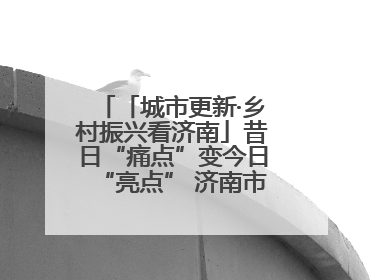 「城市更新·乡村振兴看济南」昔日“痛点”变今日“亮点” 济南市市中区上演城市更新“三部曲”