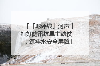「地评线」河声丨打好防汛抗旱主动仗，筑牢水安全屏障
