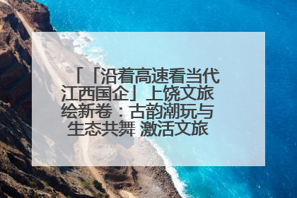 「沿着高速看当代江西国企」上饶文旅绘新卷：古韵潮玩与生态共舞 激活文旅产业新动能