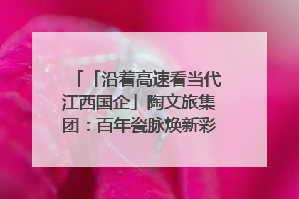 「沿着高速看当代江西国企」陶文旅集团：百年瓷脉焕新彩 文旅融合谱华章