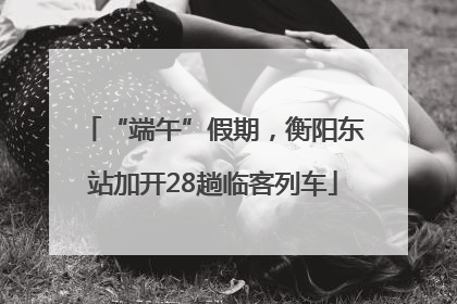 “端午”假期，衡阳东站加开28趟临客列车