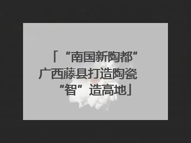 “南国新陶都”广西藤县打造陶瓷“智”造高地