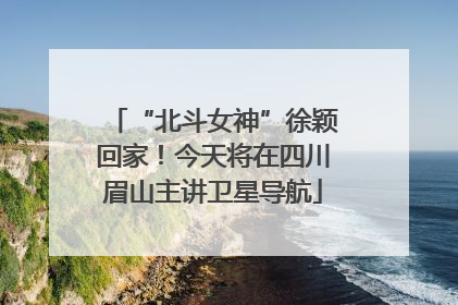 “北斗女神”徐颖回家！今天将在四川眉山主讲卫星导航