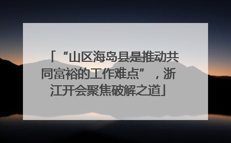 “山区海岛县是推动共同富裕的工作难点”，浙江开会聚焦破解之道