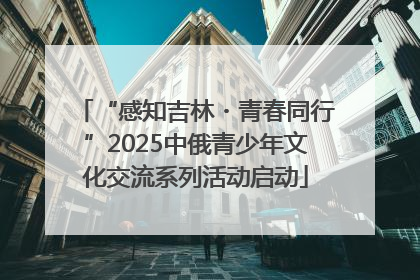 “感知吉林・青春同行”2025中俄青少年文化交流系列活动启动