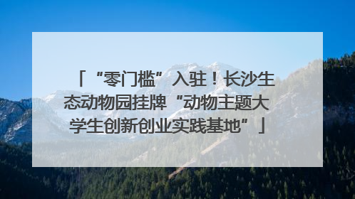 “零门槛”入驻！长沙生态动物园挂牌“动物主题大学生创新创业实践基地”