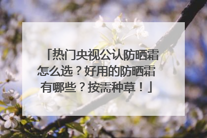 热门央视公认防晒霜怎么选？好用的防晒霜有哪些？按需种草！