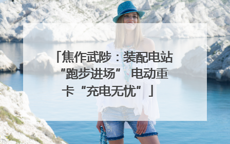 焦作武陟：装配电站“跑步进场” 电动重卡“充电无忧”