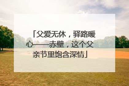 父爱无休，驿路暖心——赤壁，这个父亲节里饱含深情