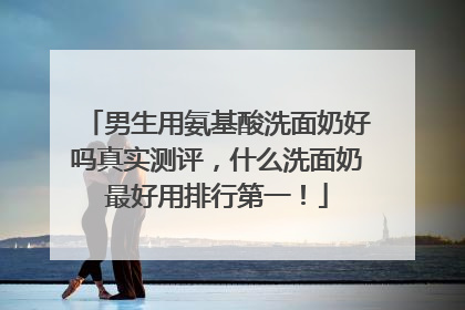 男生用氨基酸洗面奶好吗真实测评，什么洗面奶最好用排行第一！
