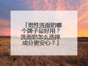 男性洗面奶哪个牌子最好用？洗面奶怎么选择成分更安心？
