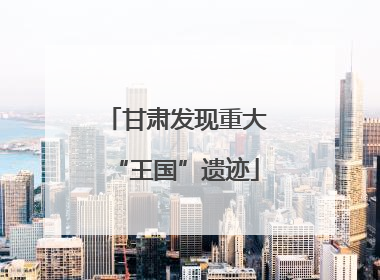 甘肃发现重大“王国”遗迹