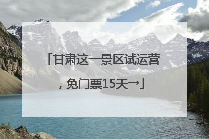 甘肃这一景区试运营，免门票15天→