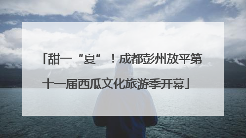 甜一“夏”！成都彭州敖平第十一届西瓜文化旅游季开幕