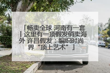 畅卖全球 河南有一套丨这里有一顶假发俏卖海外 许昌假发：编织时尚界“顶上艺术”