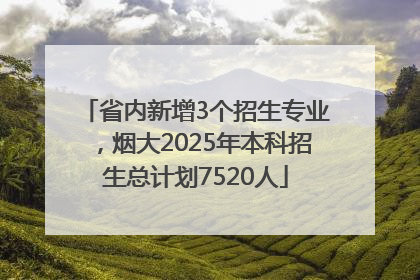 省内新增3个招生专业，烟大2025年本科招生总计划7520人