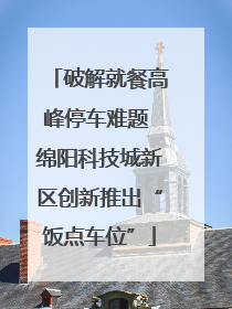 破解就餐高峰停车难题 绵阳科技城新区创新推出“饭点车位”