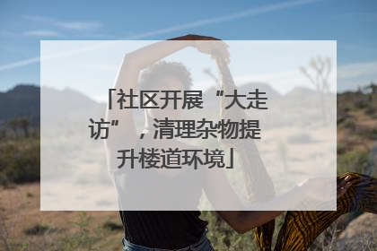 社区开展“大走访”，清理杂物提升楼道环境