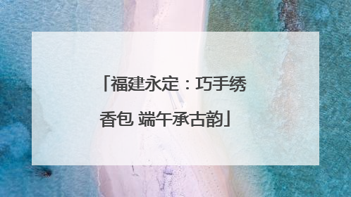 福建永定：巧手绣香包 端午承古韵