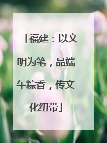 福建：以文明为笔，品端午粽香，传文化纽带