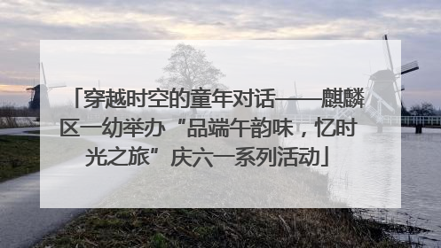 穿越时空的童年对话——麒麟区一幼举办“品端午韵味，忆时光之旅”庆六一系列活动