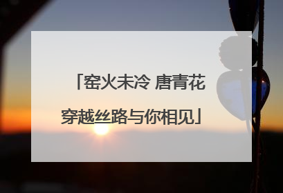 窑火未冷 唐青花穿越丝路与你相见