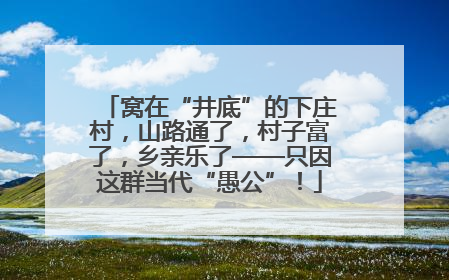 窝在“井底”的下庄村，山路通了，村子富了，乡亲乐了——只因这群当代“愚公”！
