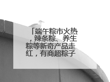 端午粽市火热，辣条粽、养生粽等新奇产品走红，有商超粽子单价低至1元
