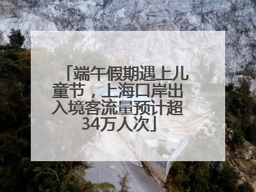 端午假期遇上儿童节，上海口岸出入境客流量预计超34万人次