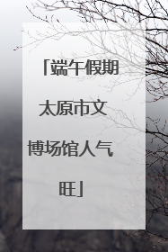 端午假期 太原市文博场馆人气旺