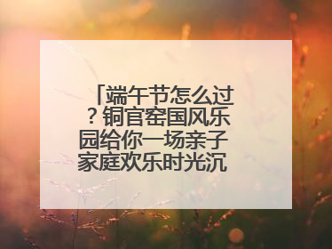 端午节怎么过？铜官窑国风乐园给你一场亲子家庭欢乐时光沉浸式新体验