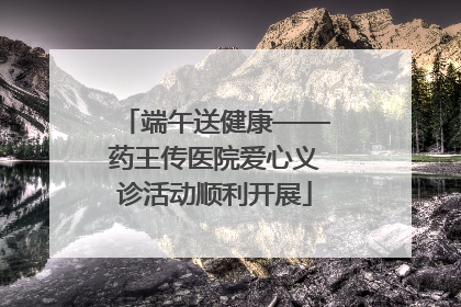 端午送健康——药王传医院爱心义诊活动顺利开展