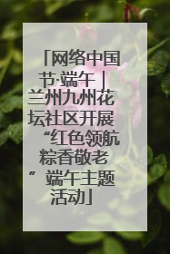 网络中国节·端午｜兰州九州花坛社区开展“红色领航 粽香敬老”端午主题活动