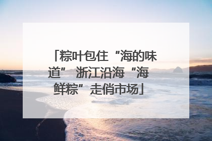 粽叶包住“海的味道” 浙江沿海“海鲜粽”走俏市场