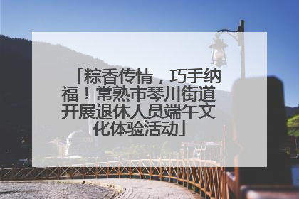 粽香传情，巧手纳福！常熟市琴川街道开展退休人员端午文化体验活动