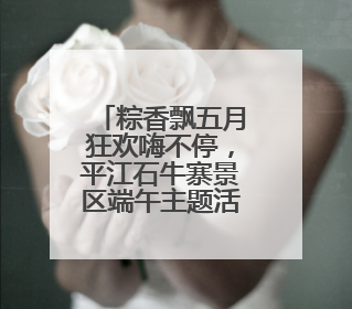 粽香飘五月狂欢嗨不停，平江石牛寨景区端午主题活动热忱迎客