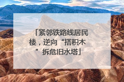 紧邻铁路线居民楼，逆向“搭积木”拆危旧水塔