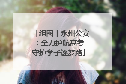 组图丨永州公安：全力护航高考 守护学子逐梦路
