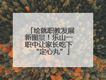 绘就职教发展新图景！乐山一职中让家长吃下“定心丸”