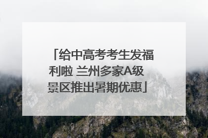 给中高考考生发福利啦 兰州多家A级景区推出暑期优惠