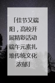 佳节又端阳，高校开展精彩活动端午元素扎堆传统文化浓郁