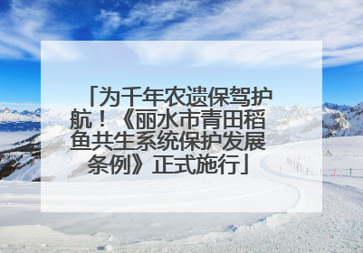 为千年农遗保驾护航！《丽水市青田稻鱼共生系统保护发展条例》正式施行