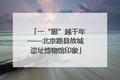 一“眼”越千年——北京路县故城遗址博物馆印象