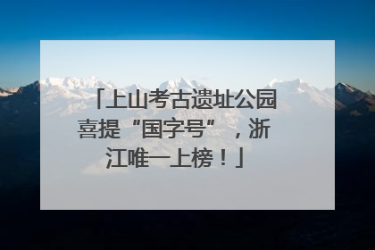 上山考古遗址公园喜提“国字号”，浙江唯一上榜！