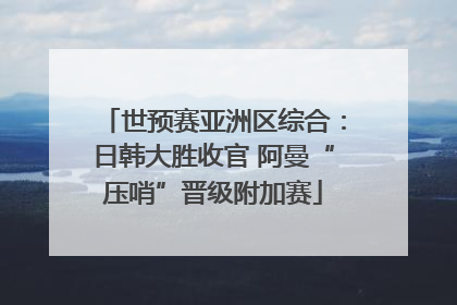 世预赛亚洲区综合：日韩大胜收官 阿曼“压哨”晋级附加赛