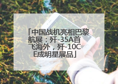 中国战机亮相巴黎航展：歼-35A首飞海外，歼-10CE成明星展品