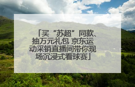 买“苏超”同款、抽万元礼包 京东运动采销直播间带你现场沉浸式看球赛