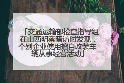 交通运输部检查指导组在山西明察暗访时发现，个别企业使用擅自改装车辆从事经营活动